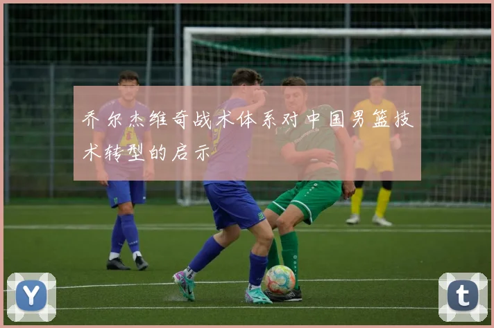 乔尔杰维奇战术体系对中国男篮技术转型的启示