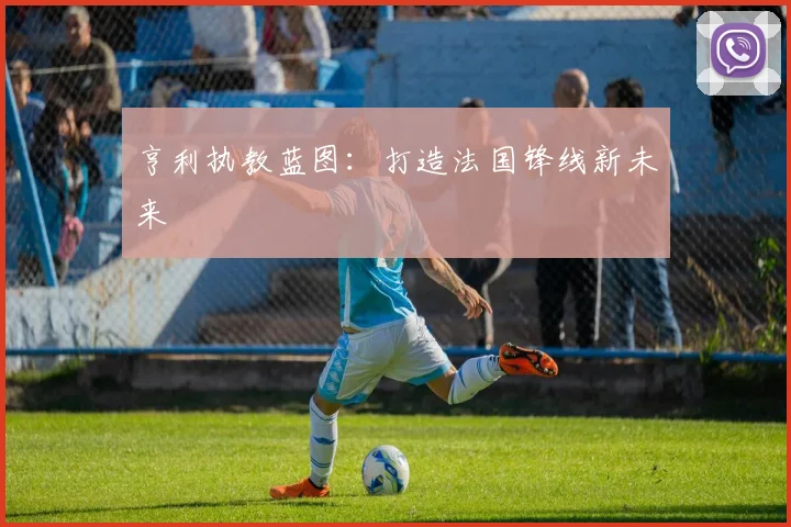 亨利执教蓝图：打造法国锋线新未来