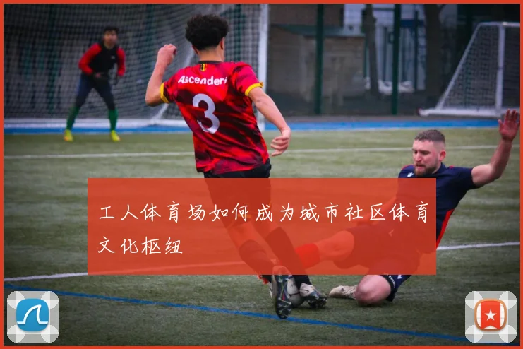 工人体育场如何成为城市社区体育文化枢纽