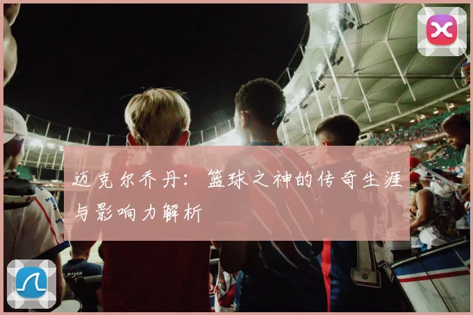 迈克尔乔丹：篮球之神的传奇生涯与影响力解析