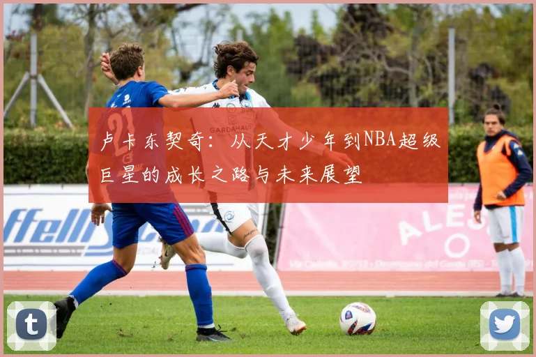 卢卡东契奇：从天才少年到NBA超级巨星的成长之路与未来展望