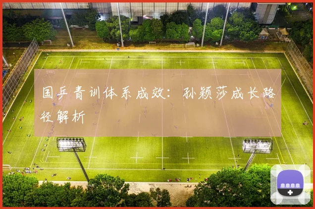 国乒青训体系成效：孙颖莎成长路径解析
