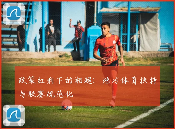 政策红利下的湘超：地方体育扶持与联赛规范化