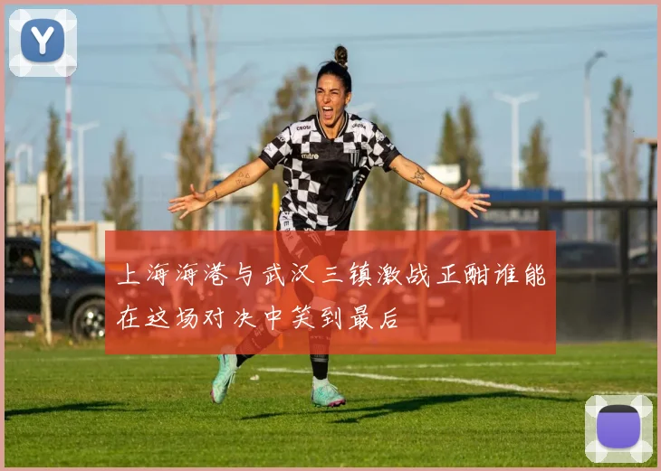上海海港与武汉三镇激战正酣谁能在这场对决中笑到最后