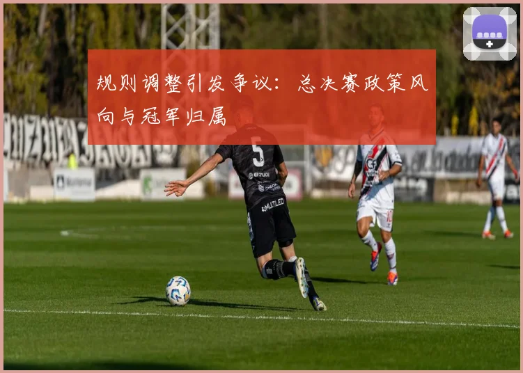 规则调整引发争议：总决赛政策风向与冠军归属