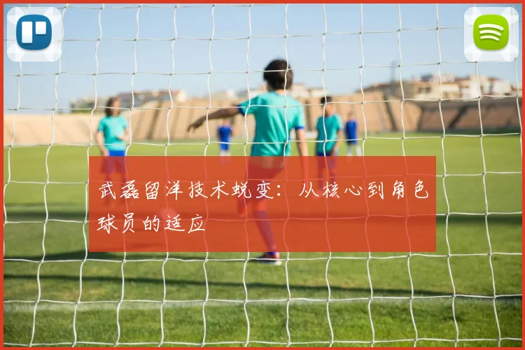 武磊留洋技术蜕变：从核心到角色球员的适应
