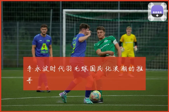 李永波时代羽毛球国民化浪潮的推手