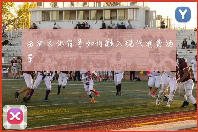 汾酒文化符号如何融入现代消费场景